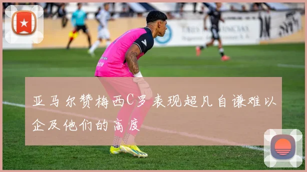 亚马尔赞梅西C罗表现超凡自谦难以企及他们的高度