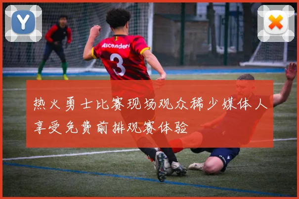 热火勇士比赛现场观众稀少媒体人享受免费前排观赛体验