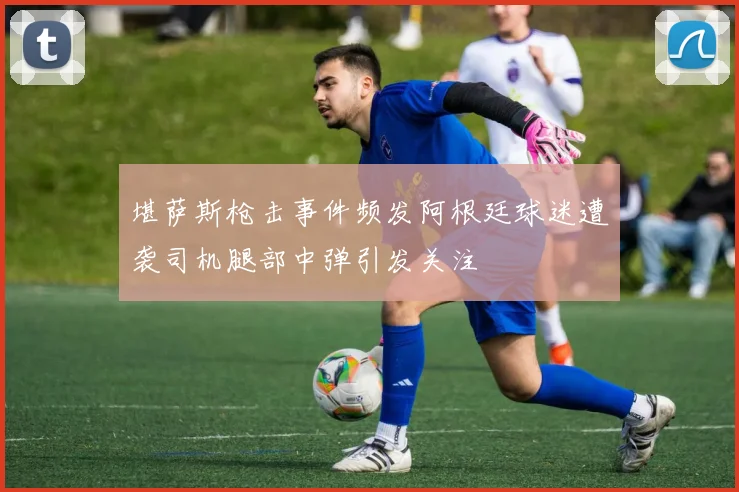 堪萨斯枪击事件频发阿根廷球迷遭袭司机腿部中弹引发关注
