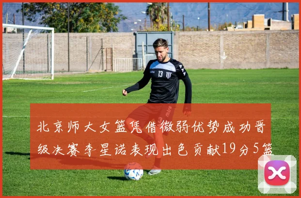 北京师大女篮凭借微弱优势成功晋级决赛李星诺表现出色贡献19分5篮板