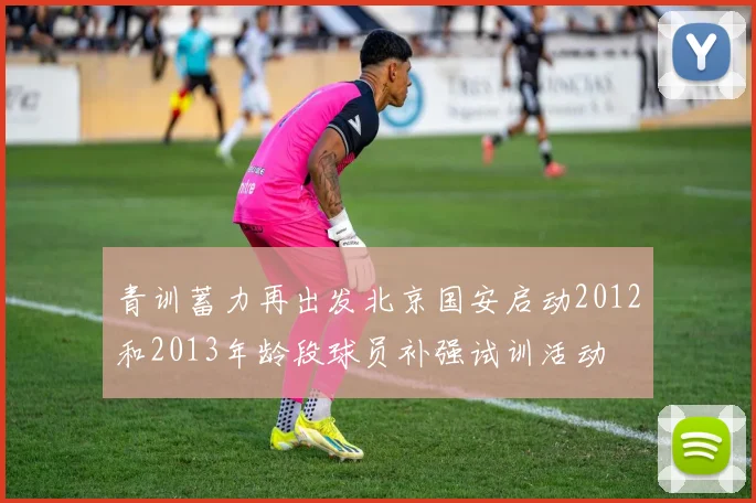 青训蓄力再出发北京国安启动2012和2013年龄段球员补强试训活动