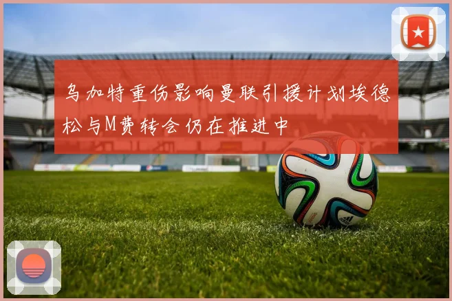 乌加特重伤影响曼联引援计划埃德松与M费转会仍在推进中