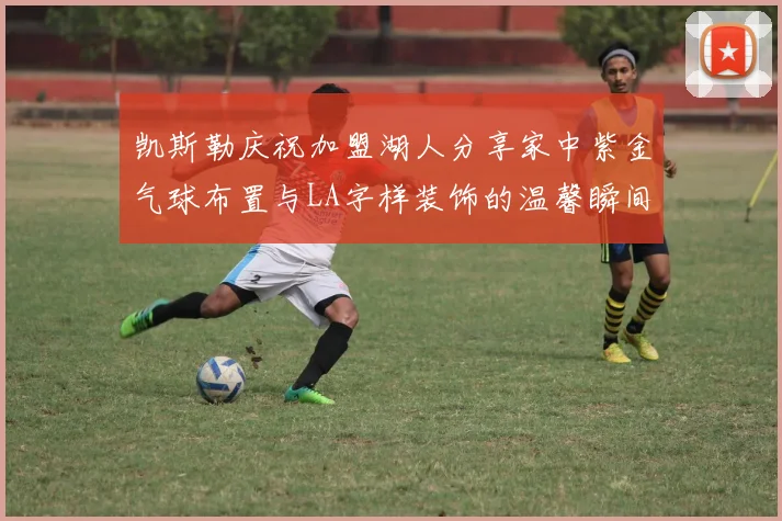 凯斯勒庆祝加盟湖人分享家中紫金气球布置与LA字样装饰的温馨瞬间