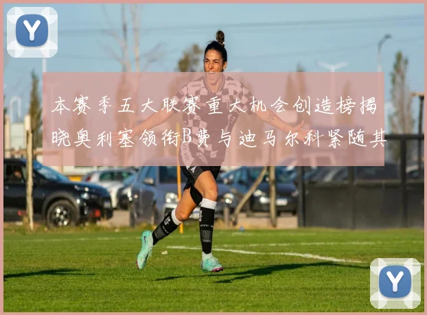 本赛季五大联赛重大机会创造榜揭晓奥利塞领衔B费与迪马尔科紧随其后