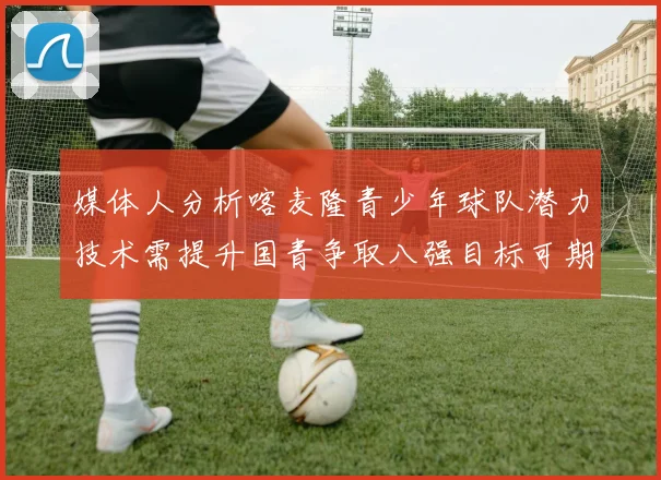 媒体人分析喀麦隆青少年球队潜力技术需提升国青争取八强目标可期