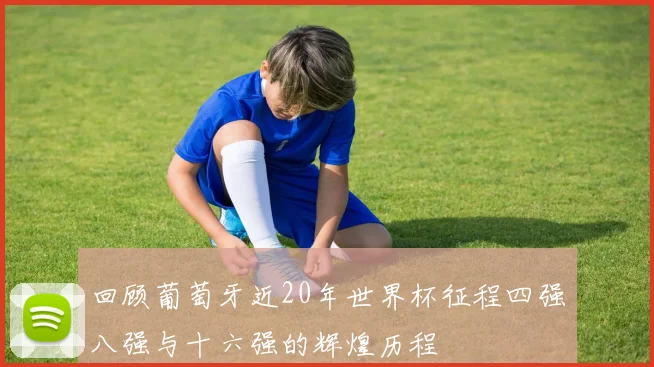 回顾葡萄牙近20年世界杯征程四强八强与十六强的辉煌历程