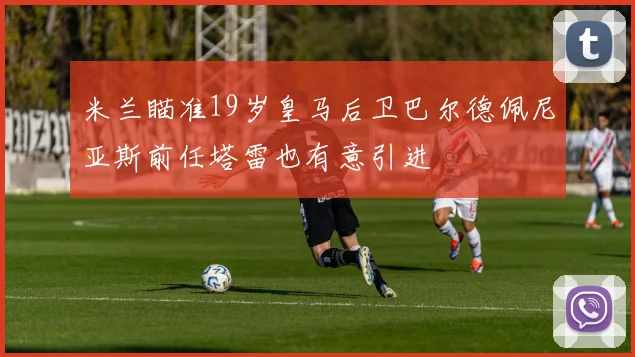 米兰瞄准19岁皇马后卫巴尔德佩尼亚斯前任塔雷也有意引进