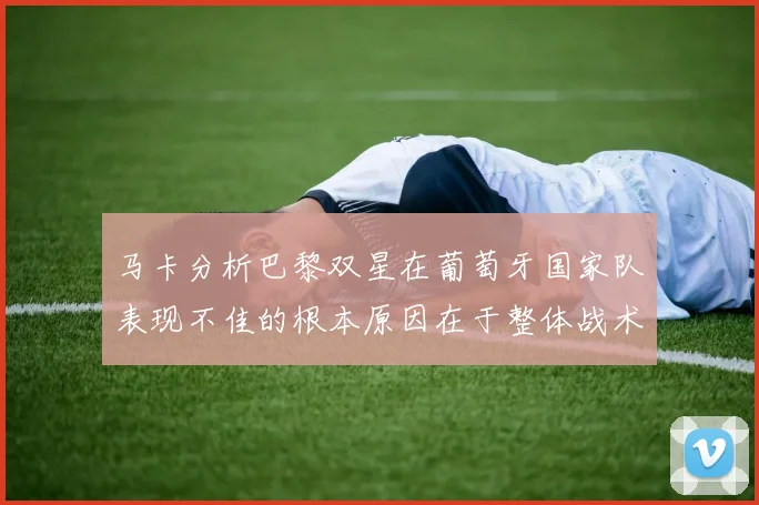 马卡分析巴黎双星在葡萄牙国家队表现不佳的根本原因在于整体战术体系问题