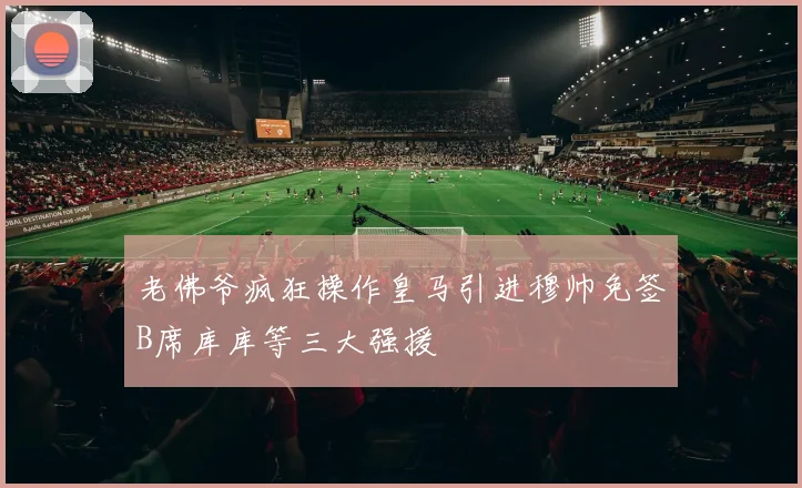 老佛爷疯狂操作皇马引进穆帅免签B席库库等三大强援