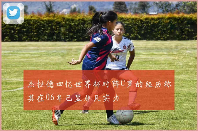 杰拉德回忆世界杯对阵C罗的经历称其在06年已显非凡实力